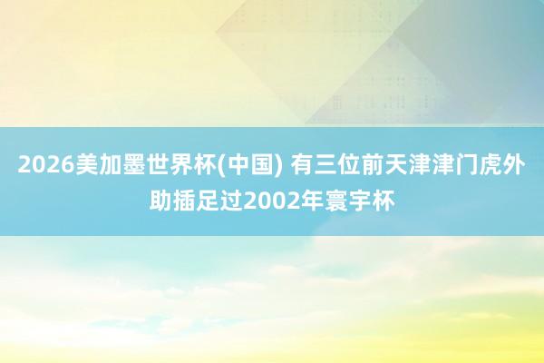 2026美加墨世界杯(中国) 有三位前天津津门虎外助插足过2002年寰宇杯