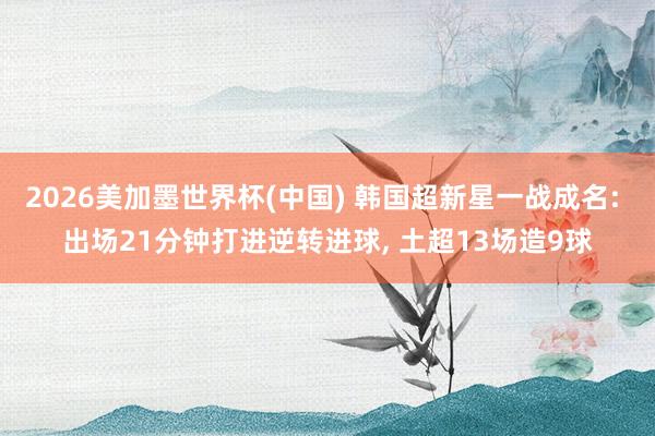 2026美加墨世界杯(中国) 韩国超新星一战成名: 出场21分钟打进逆转进球, 土超13场造9球