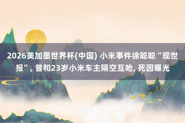 2026美加墨世界杯(中国) 小米事件徐聪聪“现世报”， 曾和23岁小米车主隔空互呛， 死因曝光
