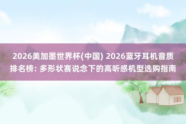 2026美加墨世界杯(中国) 2026蓝牙耳机音质排名榜: 多形状赛说念下的高听感机型选购指南