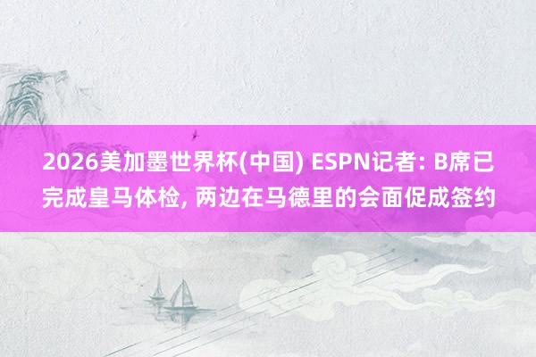 2026美加墨世界杯(中国) ESPN记者: B席已完成皇马体检, 两边在马德里的会面促成签约