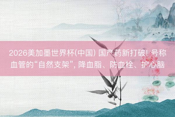 2026美加墨世界杯(中国) 国产药新打破! 号称血管的“自然支架”, 降血脂、防血栓、护心脑