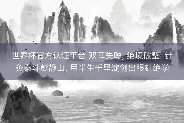 世界杯官方认证平台 双耳失聪， 绝境破壁: 针灸泰斗彭静山， 用半生千里淀创出眼针绝学
