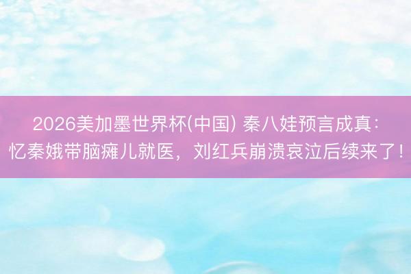 2026美加墨世界杯(中国) 秦八娃预言成真：忆秦娥带脑瘫儿就医，刘红兵崩溃哀泣后续来了！
