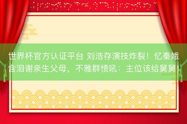 世界杯官方认证平台 刘浩存演技炸裂！忆秦娥含泪谢亲生父母，不雅群愤吼：主位该给舅舅！