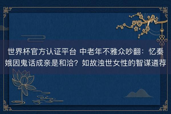 世界杯官方认证平台 中老年不雅众吵翻：忆秦娥因鬼话成亲是和洽？如故浊世女性的智谋遴荐