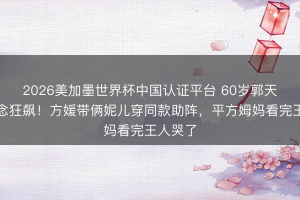 2026美加墨世界杯中国认证平台 60岁郭天王赛说念狂飙!方媛带俩妮儿穿同款助阵,平方姆妈看完王人哭了
