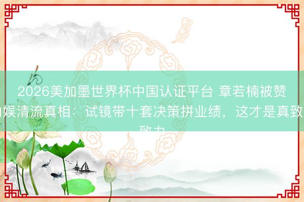 2026美加墨世界杯中国认证平台 章若楠被赞内娱清流真相:试镜带十套决策拼业绩,这才是真致力