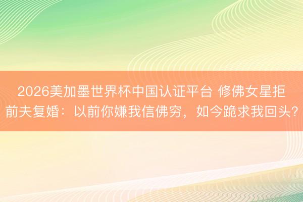 2026美加墨世界杯中国认证平台 修佛女星拒前夫复婚：以前你嫌我信佛穷，如今跪求我回头？