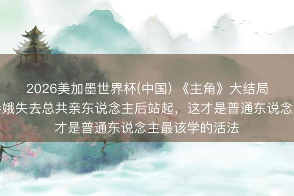 2026美加墨世界杯(中国) 《主角》大结局全网泪崩!忆秦娥失去总共亲东说念主后站起,这才是普通东说念主最该学的活法