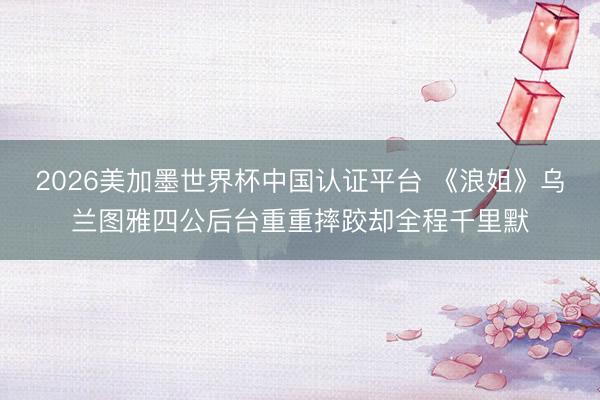 2026美加墨世界杯中国认证平台 《浪姐》乌兰图雅四公后台重重摔跤却全程千里默