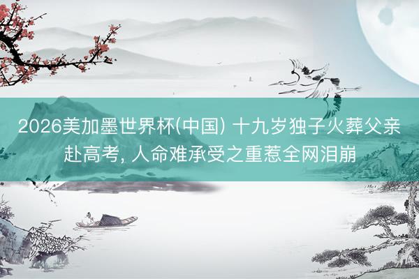 2026美加墨世界杯(中国) 十九岁独子火葬父亲赴高考， 人命难承受之重惹全网泪崩