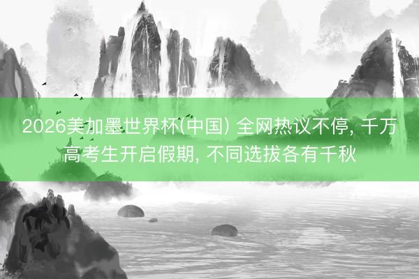 2026美加墨世界杯(中国) 全网热议不停， 千万高考生开启假期， 不同选拔各有千秋