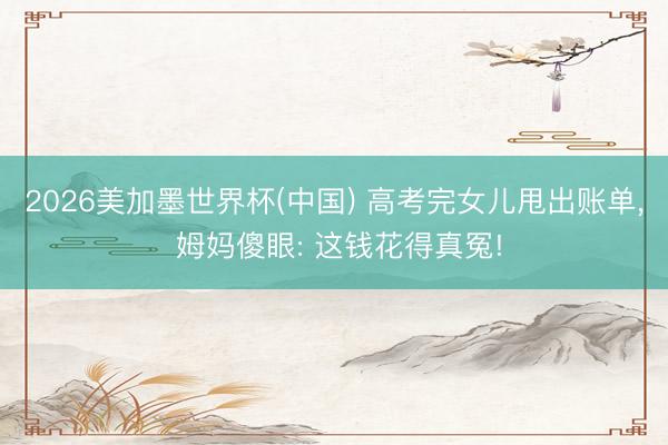 2026美加墨世界杯(中国) 高考完女儿甩出账单, 姆妈傻眼: 这钱花得真冤!