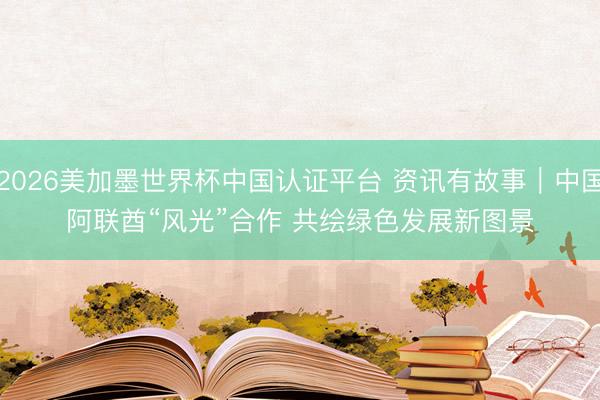 2026美加墨世界杯中国认证平台 资讯有故事｜中国阿联酋“风光”合作 共绘绿色发展新图景