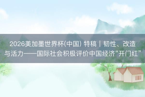 2026美加墨世界杯(中国) 特稿|韧性、改造与活力——国际社会积极评价中国经济“开门红”