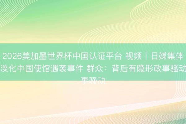 2026美加墨世界杯中国认证平台 视频|日媒集体淡化中国使馆遇袭事件 群众:背后有隐形政事骚动