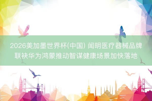 2026美加墨世界杯(中国) 闻明医疗器械品牌联袂华为鸿蒙推动智谋健康场景加快落地