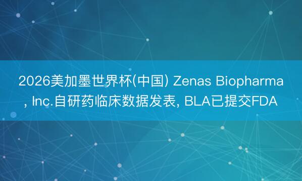 2026美加墨世界杯(中国) Zenas Biopharma， Inc.自研药临床数据发表， BLA已提交FDA