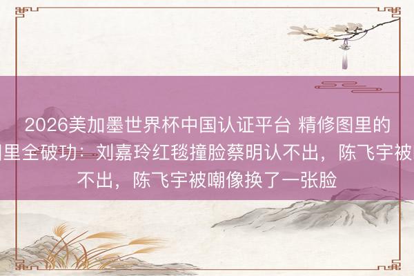 2026美加墨世界杯中国认证平台 精修图里的颜值据说,生图里全破功:刘嘉玲红毯撞脸蔡明认不出,陈飞宇被嘲像换了一张脸