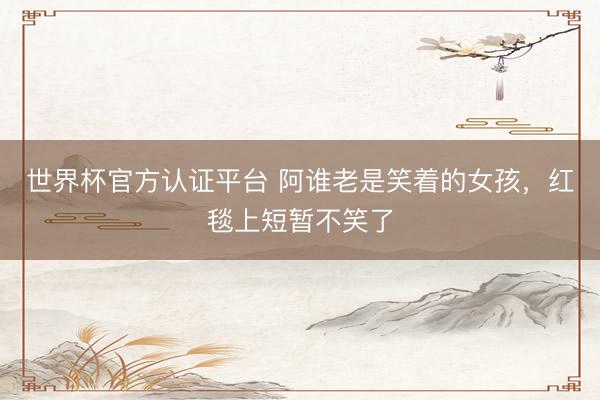 世界杯官方认证平台 阿谁老是笑着的女孩,红毯上短暂不笑了