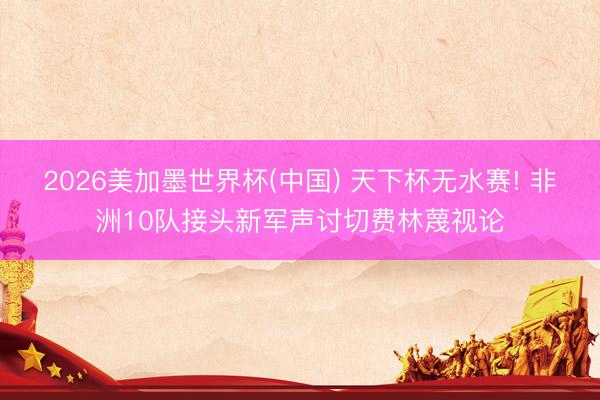 2026美加墨世界杯(中国) 天下杯无水赛! 非洲10队接头新军声讨切费林蔑视论
