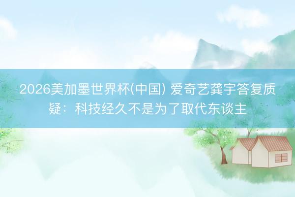 2026美加墨世界杯(中国) 爱奇艺龚宇答复质疑：科技经久不是为了取代东谈主