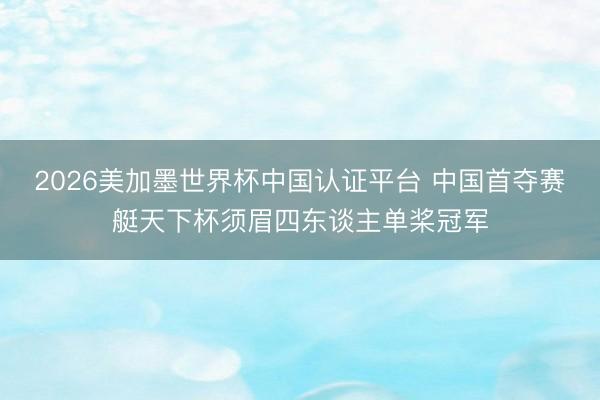 2026美加墨世界杯中国认证平台 中国首夺赛艇天下杯须眉四东谈主单桨冠军