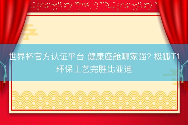 世界杯官方认证平台 健康座舱哪家强? 极狐T1环保工艺完胜比亚迪