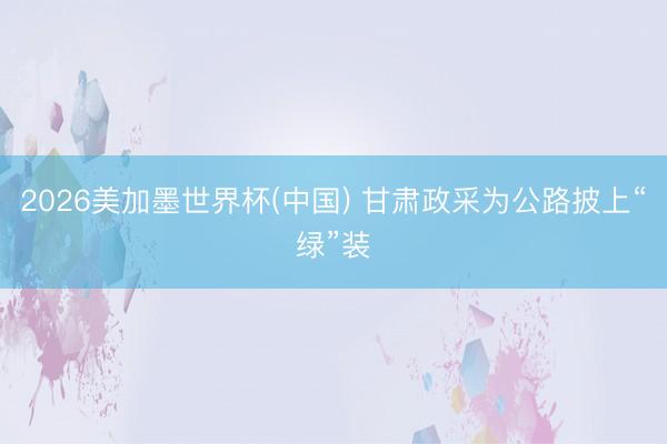 2026美加墨世界杯(中国) 甘肃政采为公路披上“绿”装