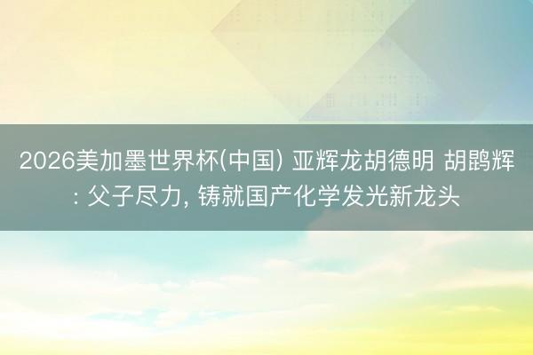 2026美加墨世界杯(中国) 亚辉龙胡德明 胡鹍辉: 父子尽力, 铸就国产化学发光新龙头
