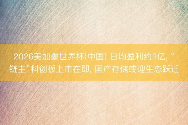 2026美加墨世界杯(中国) 日均盈利约3亿， “链主”科创板上市在即， 国产存储或迎生态跃迁