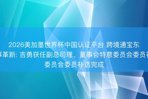 2026美加墨世界杯中国认证平台 跨境通宝东说念主事革新: 吉勇获任副总司理、董事会特意委员会委员补选完成