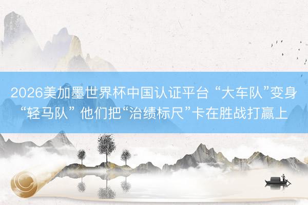 2026美加墨世界杯中国认证平台 “大车队”变身“轻马队” 他们把“治绩标尺”卡在胜战打赢上