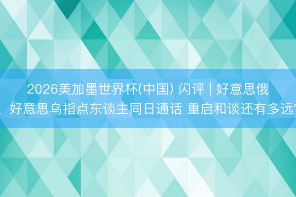 2026美加墨世界杯(中国) 闪评 | 好意思俄、好意思乌指点东谈主同日通话 重启和谈还有多远?