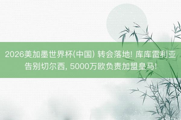 2026美加墨世界杯(中国) 转会落地! 库库雷利亚告别切尔西, 5000万欧负责加盟皇马!