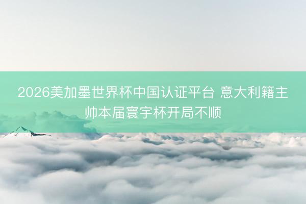 2026美加墨世界杯中国认证平台 意大利籍主帅本届寰宇杯开局不顺