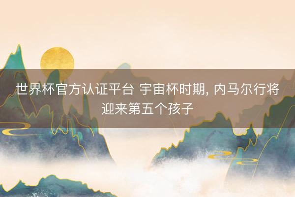 世界杯官方认证平台 宇宙杯时期, 内马尔行将迎来第五个孩子
