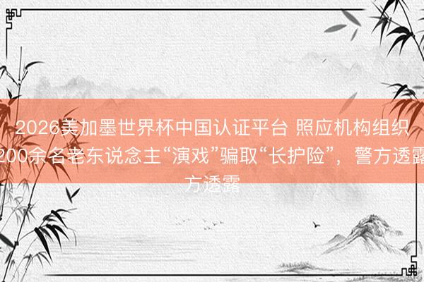 2026美加墨世界杯中国认证平台 照应机构组织200余名老东说念主“演戏”骗取“长护险”,警方透露