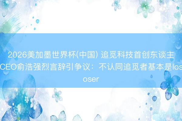 2026美加墨世界杯(中国) 追觅科技首创东谈主兼CEO俞浩强烈言辞引争议:不认同追觅者基本是loser