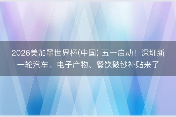 2026美加墨世界杯(中国) 五一启动!深圳新一轮汽车、电子产物、餐饮破钞补贴来了
