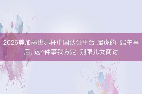 2026美加墨世界杯中国认证平台 属虎的: 端午事后, 这4件事我方定, 别跟儿女商讨