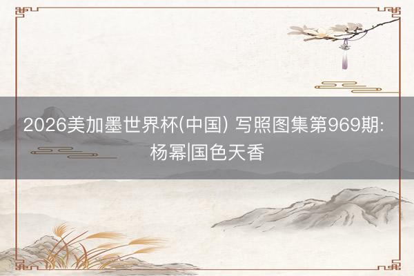 2026美加墨世界杯(中国) 写照图集第969期: 杨幂|国色天香