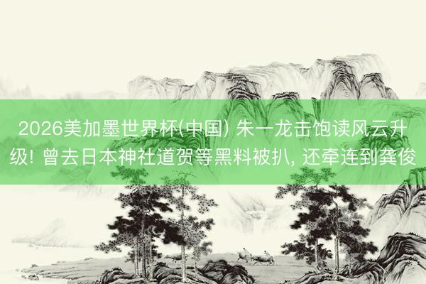 2026美加墨世界杯(中国) 朱一龙击饱读风云升级! 曾去日本神社道贺等黑料被扒, 还牵连到龚俊
