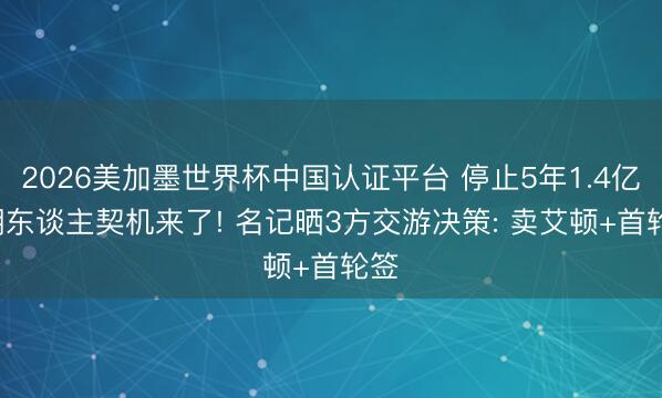 2026美加墨世界杯中国认证平台 停止5年1.4亿, 湖东谈主契机来了! 名记晒3方交游决策: 卖艾顿+首轮签